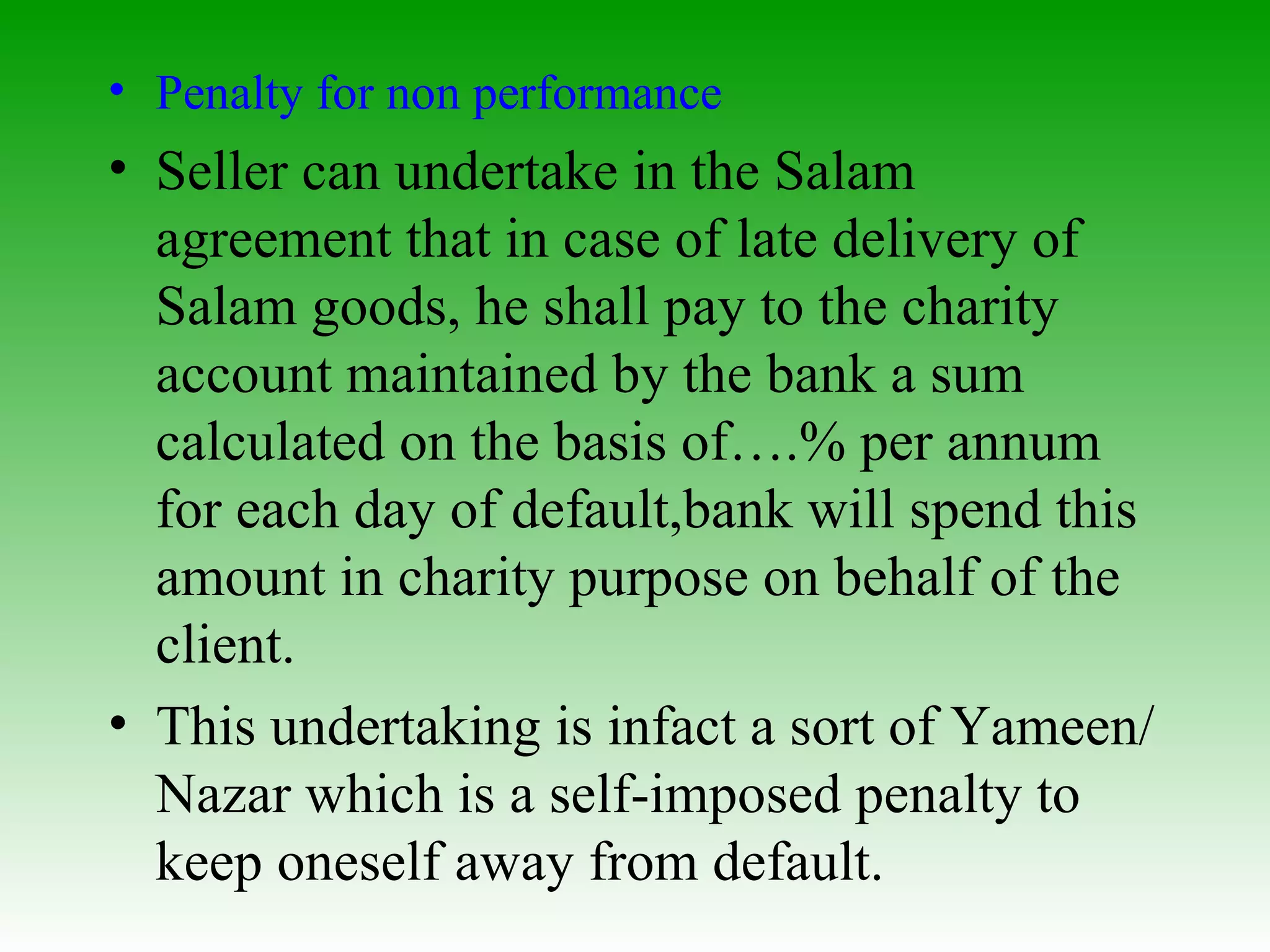 Penalty for non performance Seller can undertake in the Salam agreement that in  case of late delivery of Salam goods, he shall pay to the charity account maintained by the bank a sum calculated on the basis of….% per annum for each day of default,bank will spend this amount in charity purpose on behalf of the client.  This undertaking is infact a sort of Yameen/Nazar which is a self-imposed penalty to keep oneself away from default.  