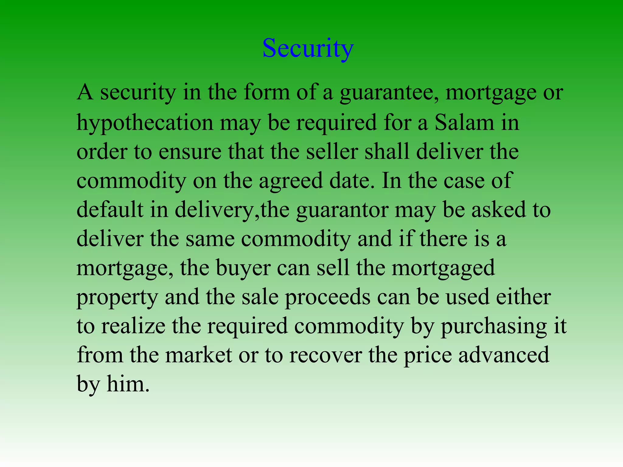 Security  A security in the form of a guarantee, mortgage or hypothecation may be required for a Salam in order to ensure that the seller shall deliver the commodity on the agreed date. In the case of default in delivery,the guarantor may be asked to deliver the same commodity and if there is a mortgage, the buyer can sell the mortgaged property and the sale proceeds can be used either to realize the required commodity by purchasing it from the market or to recover the price advanced by him.  