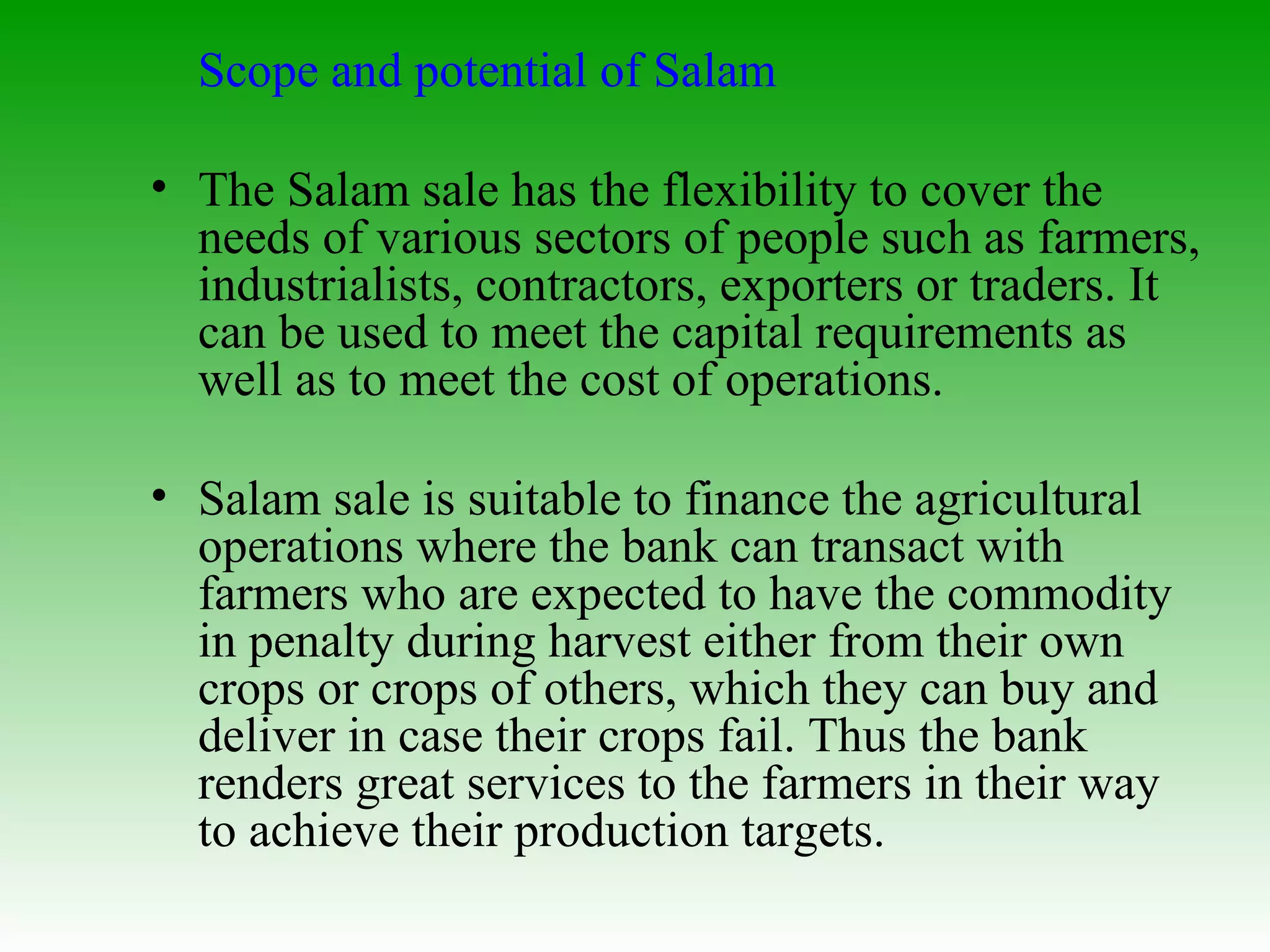 Scope and potential of Salam The Salam sale has the flexibility to cover the needs of various sectors of people such as farmers, industrialists, contractors, exporters or traders. It can be used to meet the capital requirements as well as to meet the cost of operations. Salam sale is suitable to finance the agricultural operations where the bank can transact with farmers who are expected to have the commodity in penalty during harvest either from their own crops or crops of others, which they can buy and deliver in case their crops fail. Thus the bank renders great services to the farmers in their way to achieve their production targets. 