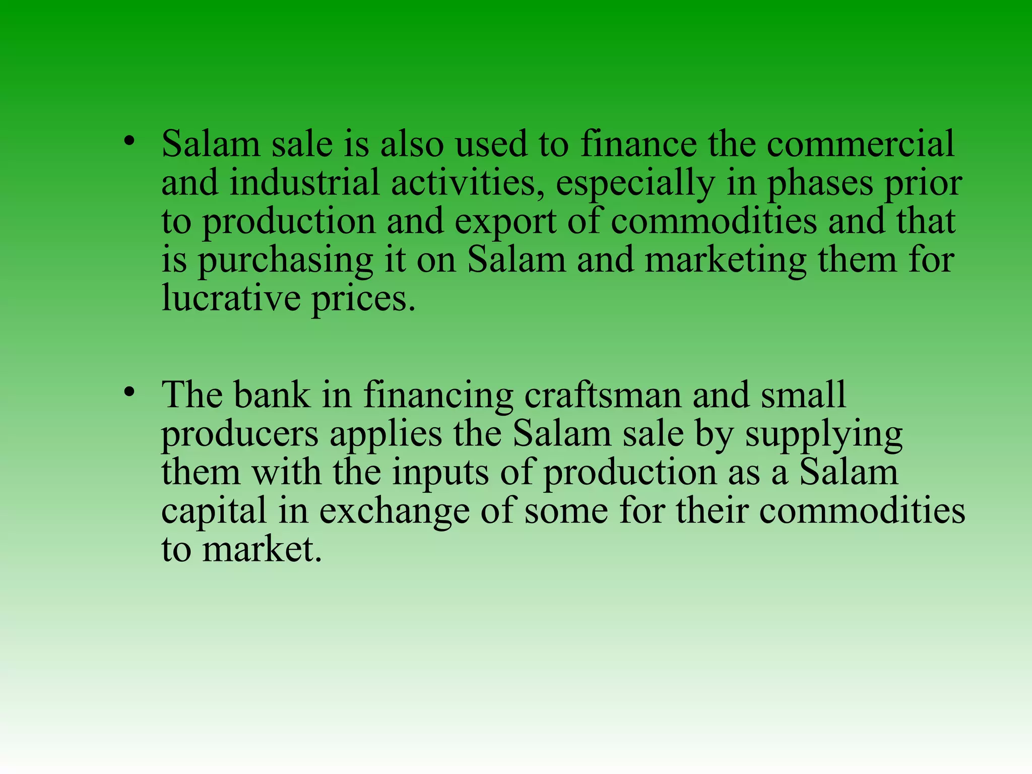 Salam sale is also used to finance the commercial and industrial activities, especially in phases prior to production and export of commodities and that is purchasing it on Salam and marketing them for lucrative prices. The bank in financing craftsman and small producers applies the Salam sale by supplying them with the inputs of production as a Salam capital in exchange of some for their commodities to market. 