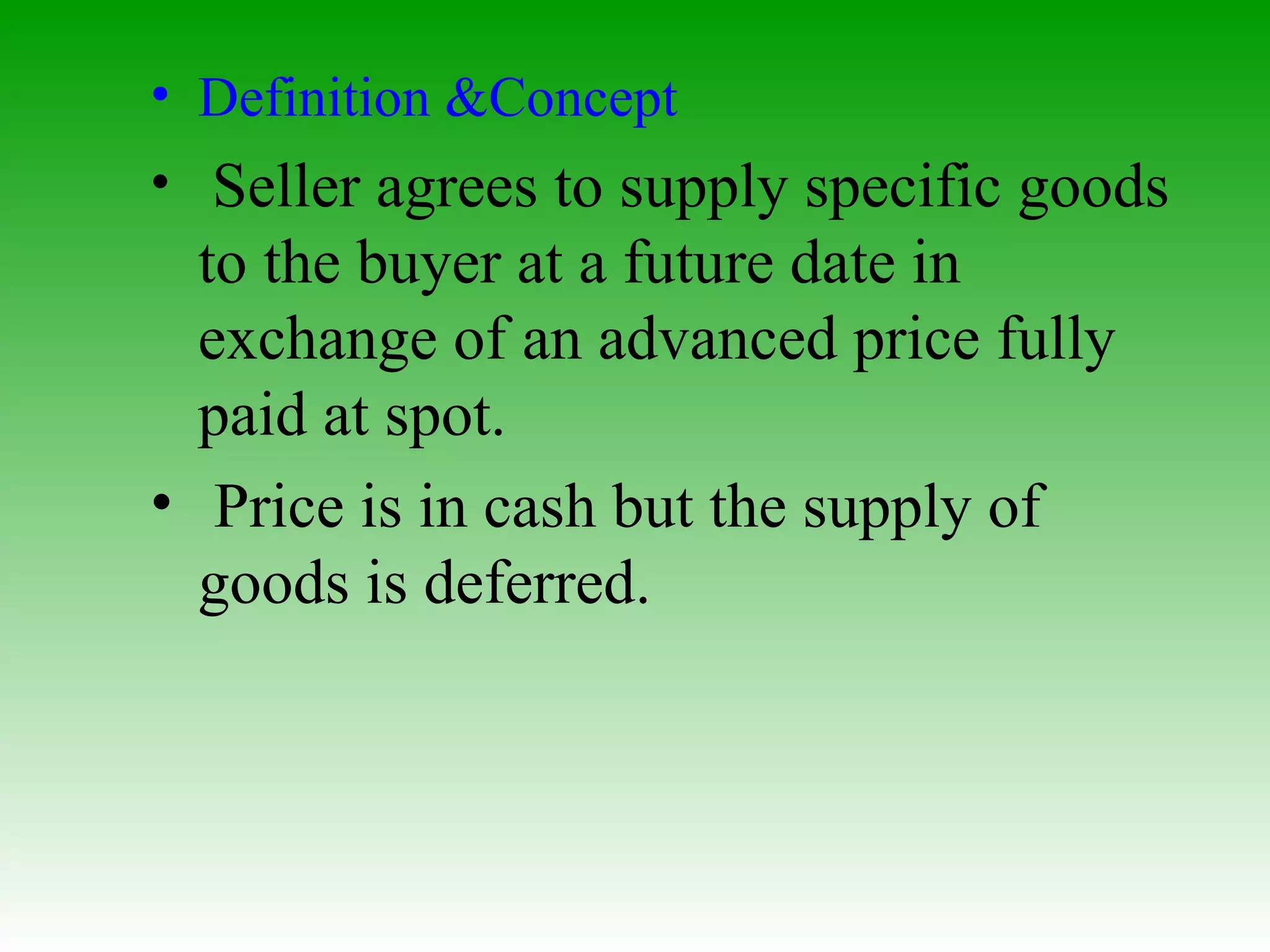 Definition &Concept   Seller agrees to supply specific goods to the buyer at a future date in exchange of an advanced price fully paid at spot. Price is in cash but the supply of goods is deferred. 