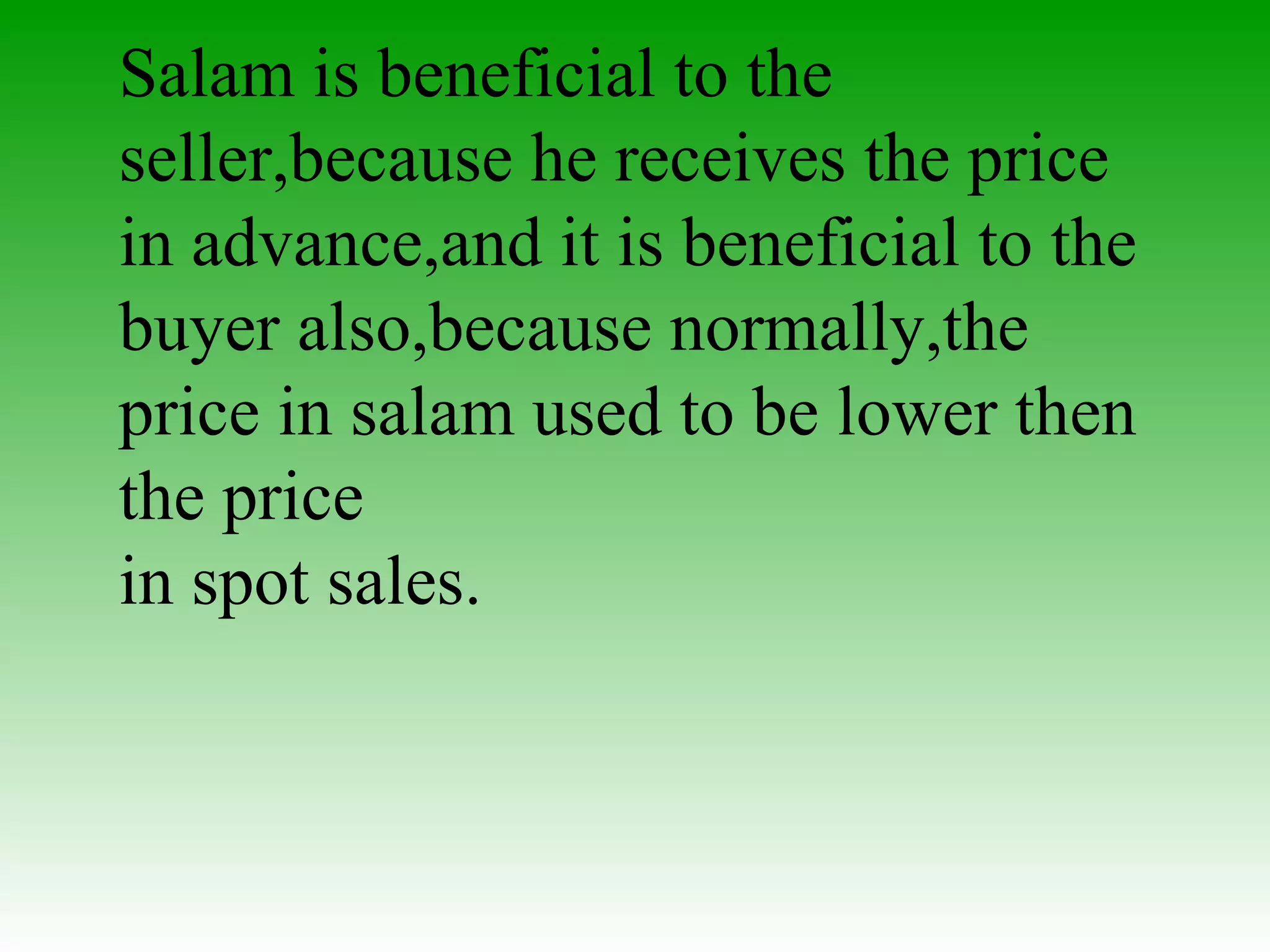 Benefits Salam is beneficial to the seller,because he receives the price in advance,and it is beneficial to the buyer also,because normally,the price in salam used to be lower then the price  in spot sales.  