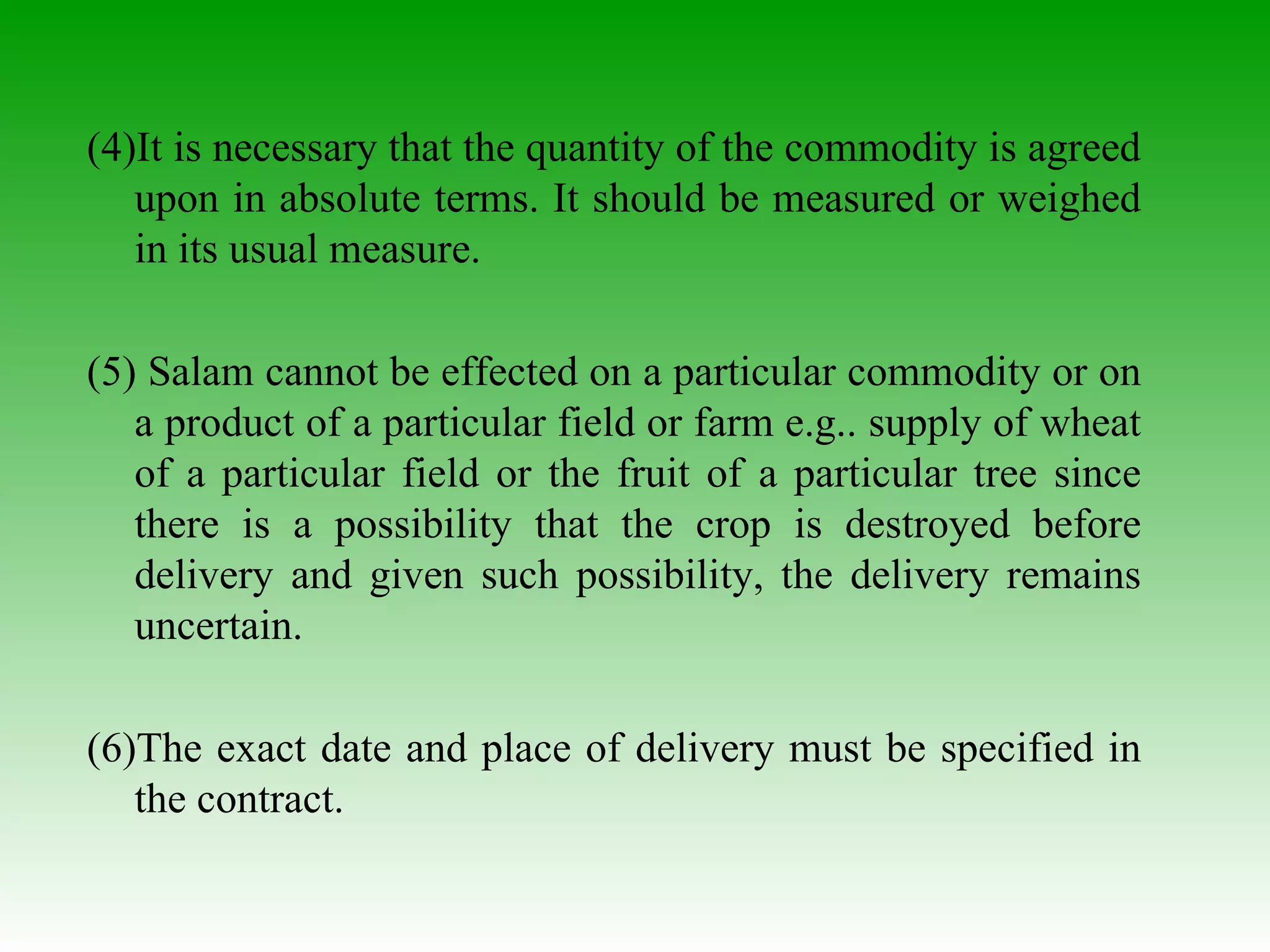 (4)It is necessary that the quantity of the commodity is agreed upon in absolute terms. It should be measured or weighed in its usual measure. (5) Salam cannot be effected on a particular commodity or on a product of a particular field or farm e.g.. supply of wheat of a particular field or the fruit of a particular tree since there is a possibility that the crop is destroyed before delivery and given such possibility, the delivery remains uncertain. (6)The exact date and place of delivery must be specified in the contract. 