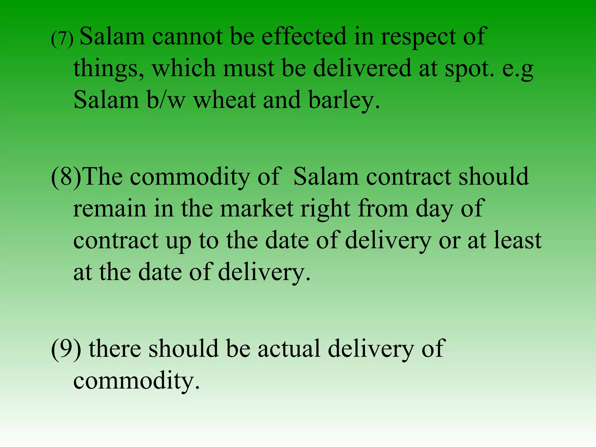 (7)  Salam cannot be effected in respect of things, which must be delivered at spot. e.g Salam b/w wheat and barley. (8)The commodity of  Salam contract should remain in the market right from day of contract up to the date of delivery or at least at the date of delivery. (9) there should be actual delivery of commodity. 