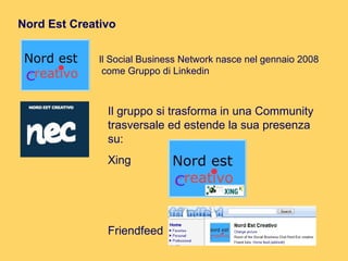 Nord Est Creativo Il Social Business Network nasce nel gennaio 2008 come Gruppo di Linkedin  Il gruppo si trasforma in una Community trasversale ed estende la sua presenza su: Xing Friendfeed 