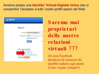 Avremo presto una  Identita’ Virtual-Digitale Unica  che ci consentira’ l’accesso a tutti i nostri profili sparsi nel Web Saremo mai proprietari delle nostre relazioni virtuali ??? (In caso Facebook decidesse di oscurarsi chi  darebbe indietro agli utenti il loro vissuto virtuale?)  