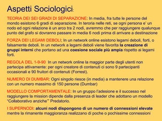 Aspetti Sociologici : TEORIA DEI SEI GRADI DI SEPARAZIONE : In media, fra tutte le persone del mondo esistono 6 gradi di separazione. In teroria nelle reti, se ogni persona e’ un nodo ed ogni relazione è un arco tra 2 nodi, avremmo che per raggiungere qualunque punto del grafo si dovranno passare in media 6 nodi prima di arrivare a destinazione  FORZA DEI LEGAMI DEBOLI ; In un network online esistono legami deboli, forti, o falsamente deboli. In un network a legami deboli viene favorita  la creazione di gruppi interni  che portano ad una  coesione sociale più ampia  rispetto ai legami forti. REGOLA DEL 1-9-90   In un network online la maggior parte degli utenti non partecipa attivamente: per ogni creatore di contenuti ci sono 9 partecipanti occasionali e 90 fruitori di contenuti (Forrest). NUMERO DI DUMBAR : Ogni singolo riesce (in media) a mantenere una relazione con un numero massimo di 150 persone (Dumbar) MODELLO COMPORTAMENTALE : In un gruppo l’adesione e il successo nel raggiungere la mission dipende dalla presenza di leader che adottano un modello “Collaborativo anziche’” Predatorio. I SUPERNODI :  alcuni nodi dispongono di un numero di connessioni elevate  mentre la rimanente maggioranza realizzano di poche o pochissime connessioni  