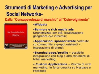 Widgets Banners e rich media ads  targhettizzati per età, localizzazione geografica e/o interessi; Applicazioni sponsorizzate  costruite su community e gruppi esistenti – integrazione di brand; Branded page/profile  – possibile integrazione con blog e altri strumenti di tribal marketing; Custom Applications  – Veicolo di viral marketing; in forte crescita su Myspace e Facebook Strumenti di Marketing e Advertising per Social Networks-  Dalla “Consapevolezza di marchio” al “Coinvolgimento” 