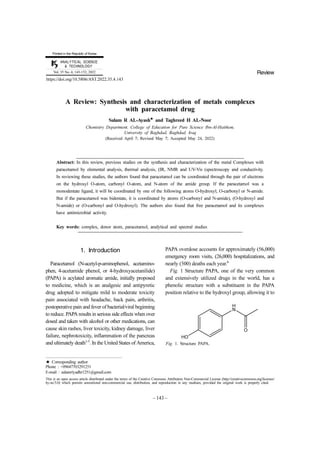 − 143 −
ANALYTICAL SCIENCE
& TECHNOLOGY
Vol. 35 No. 4, 143-152, 2022
Printed in the Republic of Korea
https://doi.org/10.5806/AST.2022.35.4.143
A Review: Synthesis and characterization of metals complexes
with paracetamol drug
Salam R AL-Ayash★
and Taghreed H AL-Noor
Chemistry Department, College of Education for Pure Science Ibn-Al-Haithem,
University of Baghdad, Baghdad, Iraq
(Received April 7; Revised May 7; Accepted May 24, 2022)
Abstract: In this review, previous studies on the synthesis and characterization of the metal Complexes with
paracetamol by elemental analysis, thermal analysis, (IR, NMR and UV-Vis (spectroscopy and conductivity.
In reviewing these studies, the authors found that paracetamol can be coordinated through the pair of electrons
on the hydroxyl O-atom, carbonyl O-atom, and N-atom of the amide group. If the paracetamol was a
monodentate ligand, it will be coordinated by one of the following atoms O-hydroxyl, O-carbonyl or N-amide.
But if the paracetamol was bidentate, it is coordinated by atoms (O-carbonyl and N-amide), (O-hydroxyl and
N-amide) or (O-carbonyl and O-hydroxyl). The authors also found that free paracetamol and its complexes
have antimicrobial activity.
Key words: complex, donor atom, paracetamol, analytical and spectral studies
1. Introduction
Paracetamol (N-acetyl-p-aminophenol, acetamino-
phen, 4-acetamide phenol, or 4-hydroxyacetanilide)
(PAPA) is acylated aromatic amide, initially proposed
to medicine, which is an analgesic and antipyretic
drug adopted to mitigate mild to moderate toxicity
pain associated with headache, back pain, arthritis,
postoperative pain and fever of bacterial/viral beginning
to reduce. PAPA results in serious side effects when over
dosed and taken with alcohol or other medications, can
cause skin rashes, liver toxicity, kidney damage, liver
failure, nephrotoxicity, inflammation of the pancreas
and ultimately death1-5
. In the United States of America,
PAPA overdose accounts for approximately (56,000)
emergency room visits, (26,000) hospitalizations, and
nearly (500) deaths each year.6
Fig. 1 Structure PAPA, one of the very common
and extensively utilized drugs in the world, has a
phenolic structure with a substituent in the PAPA
position relative to the hydroxyl group, allowing it to
★ Corresponding author
Phone : +09647703291251
E-mail : salamriyadhr1251@gmail.com
This is an open access article distributed under the terms of the Creative Commons Attribution Non-Commercial License (http://creativecommons.org/licenses/
by-nc/3.0) which permits unrestricted non-commercial use, distribution, and reproduction in any medium, provided the original work is properly cited.
Review
Fig. 1. Structure PAPA.
 