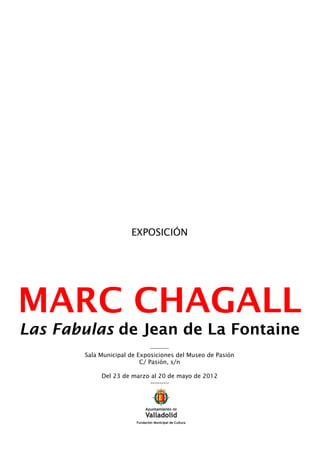 EXPOSICIÓN




MARC CHAGALL
Las Fabulas de Jean de La Fontaine
                              ----------
       Sala Municipal de Exposiciones del Museo de Pasión
                          C/ Pasión, s/n

            Del 23 de marzo al 20 de mayo de 2012
                            ----------
 