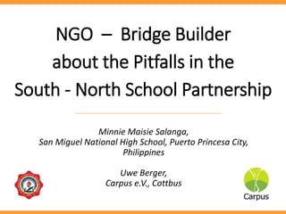 NGO – Bridge Builder
about the Pitfalls in the
South - North School Partnership
Minnie Maisie Salanga,
San Miguel National High School, Puerto Princesa City,
Philippines
Uwe Berger,
Carpus e.V., Cottbus
 