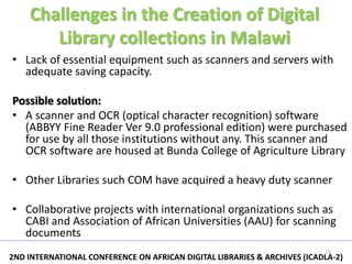 Challenges in the Creation of Digital
       Library collections in Malawi
• Lack of essential equipment such as scanners and servers with
  adequate saving capacity.

Possible solution:
• A scanner and OCR (optical character recognition) software
  (ABBYY Fine Reader Ver 9.0 professional edition) were purchased
  for use by all those institutions without any. This scanner and
  OCR software are housed at Bunda College of Agriculture Library

• Other Libraries such COM have acquired a heavy duty scanner

• Collaborative projects with international organizations such as
  CABI and Association of African Universities (AAU) for scanning
  documents
                                                                          15
2ND INTERNATIONAL CONFERENCE ON AFRICAN DIGITAL LIBRARIES & ARCHIVES (ICADLA-2)
 