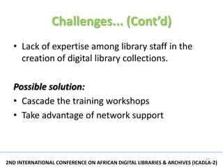 Challenges... (Cont’d)
  • Lack of expertise among library staff in the
    creation of digital library collections.

  Possible solution:
  • Cascade the training workshops
  • Take advantage of network support



                                                                          17
2ND INTERNATIONAL CONFERENCE ON AFRICAN DIGITAL LIBRARIES & ARCHIVES (ICADLA-2)
 