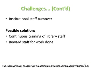 Challenges... (Cont’d)
  • Institutional staff turnover

  Possible solution:
  • Continuous training of library staff
  • Reward staff for work done




                                                                          19
2ND INTERNATIONAL CONFERENCE ON AFRICAN DIGITAL LIBRARIES & ARCHIVES (ICADLA-2)
 