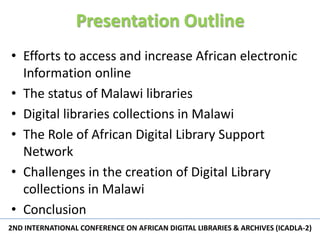 Presentation Outline
• Efforts to access and increase African electronic
  Information online
• The status of Malawi libraries
• Digital libraries collections in Malawi
• The Role of African Digital Library Support
  Network
• Challenges in the creation of Digital Library
  collections in Malawi
• Conclusion
2ND INTERNATIONAL CONFERENCE ON AFRICAN DIGITAL LIBRARIES & ARCHIVES (ICADLA-2)
                                                                           2
 