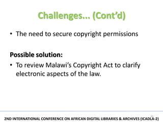 Challenges... (Cont’d)
  • The need to secure copyright permissions

  Possible solution:
  • To review Malawi’s Copyright Act to clarify
    electronic aspects of the law.




                                                                          20
2ND INTERNATIONAL CONFERENCE ON AFRICAN DIGITAL LIBRARIES & ARCHIVES (ICADLA-2)
 