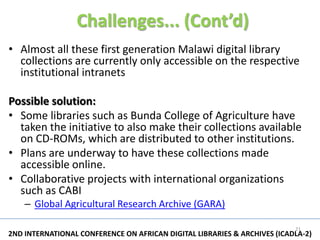 Challenges... (Cont’d)
• Almost all these first generation Malawi digital library
  collections are currently only accessible on the respective
  institutional intranets

Possible solution:
• Some libraries such as Bunda College of Agriculture have
  taken the initiative to also make their collections available
  on CD-ROMs, which are distributed to other institutions.
• Plans are underway to have these collections made
  accessible online.
• Collaborative projects with international organizations
  such as CABI
    – Global Agricultural Research Archive (GARA)

                                                                          21
2ND INTERNATIONAL CONFERENCE ON AFRICAN DIGITAL LIBRARIES & ARCHIVES (ICADLA-2)
 