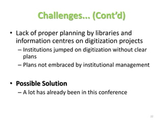 Challenges... (Cont’d)
• Lack of proper planning by libraries and
  information centres on digitization projects
  – Institutions jumped on digitization without clear
    plans
  – Plans not embraced by institutional management

• Possible Solution
  – A lot has already been in this conference


                                                        22
 