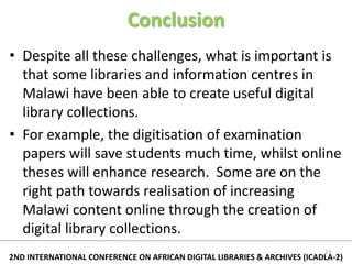 Conclusion
• Despite all these challenges, what is important is
  that some libraries and information centres in
  Malawi have been able to create useful digital
  library collections.
• For example, the digitisation of examination
  papers will save students much time, whilst online
  theses will enhance research. Some are on the
  right path towards realisation of increasing
  Malawi content online through the creation of
  digital library collections.
                                                                          23
2ND INTERNATIONAL CONFERENCE ON AFRICAN DIGITAL LIBRARIES & ARCHIVES (ICADLA-2)
 