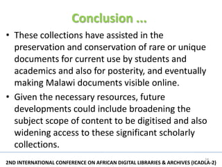 Conclusion ...
• These collections have assisted in the
  preservation and conservation of rare or unique
  documents for current use by students and
  academics and also for posterity, and eventually
  making Malawi documents visible online.
• Given the necessary resources, future
  developments could include broadening the
  subject scope of content to be digitised and also
  widening access to these significant scholarly
  collections.
                                                                          24
2ND INTERNATIONAL CONFERENCE ON AFRICAN DIGITAL LIBRARIES & ARCHIVES (ICADLA-2)
 