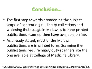 Conclusion…
• The first step towards broadening the subject
  scope of content digital library collections and
  widening their usage in Malawi is to have printed
  publications scanned then have available online.
• As already stated, most of the Malawi
  publications are in printed form. Scanning the
  publications require heavy duty scanners like the
  one available at College of Medicine Library.

                                                                          25
2ND INTERNATIONAL CONFERENCE ON AFRICAN DIGITAL LIBRARIES & ARCHIVES (ICADLA-2)
 
