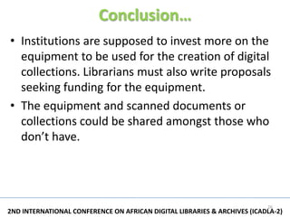 Conclusion…
• Institutions are supposed to invest more on the
  equipment to be used for the creation of digital
  collections. Librarians must also write proposals
  seeking funding for the equipment.
• The equipment and scanned documents or
  collections could be shared amongst those who
  don’t have.




                                                                          26
2ND INTERNATIONAL CONFERENCE ON AFRICAN DIGITAL LIBRARIES & ARCHIVES (ICADLA-2)
 