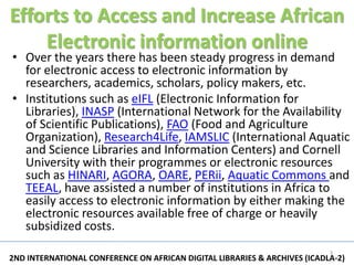 Efforts to Access and Increase African
    Electronic information online
• Over the years there has been steady progress in demand
  for electronic access to electronic information by
  researchers, academics, scholars, policy makers, etc.
• Institutions such as eIFL (Electronic Information for
  Libraries), INASP (International Network for the Availability
  of Scientific Publications), FAO (Food and Agriculture
  Organization), Research4Life, IAMSLIC (International Aquatic
  and Science Libraries and Information Centers) and Cornell
  University with their programmes or electronic resources
  such as HINARI, AGORA, OARE, PERii, Aquatic Commons and
  TEEAL, have assisted a number of institutions in Africa to
  easily access to electronic information by either making the
  electronic resources available free of charge or heavily
  subsidized costs.
                                                                           3
2ND INTERNATIONAL CONFERENCE ON AFRICAN DIGITAL LIBRARIES & ARCHIVES (ICADLA-2)
 