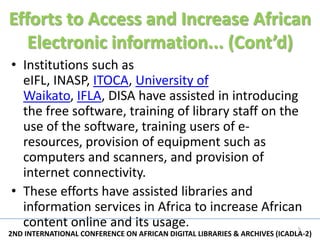 Efforts to Access and Increase African
   Electronic information... (Cont’d)
• Institutions such as
  eIFL, INASP, ITOCA, University of
  Waikato, IFLA, DISA have assisted in introducing
  the free software, training of library staff on the
  use of the software, training users of e-
  resources, provision of equipment such as
  computers and scanners, and provision of
  internet connectivity.
• These efforts have assisted libraries and
  information services in Africa to increase African
  content online and its usage.                                            5
2ND INTERNATIONAL CONFERENCE ON AFRICAN DIGITAL LIBRARIES & ARCHIVES (ICADLA-2)
 
