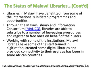 The Status of Malawi Libraries...(Cont’d)
• Libraries in Malawi have benefitted from some of
  the internationally initiated programmes and
  opportunities.
• Through the Malawi Library and Information
  Consortium (MALICO), libraries are able to
  subscribe to a number of fee-paying e-resources
  and register to free ones on behalf of their users.
• Working with some of the institutions, Malawi
  libraries have some of the staff trained in
  digitization, created some digital libraries and
  provided connectivity to their users as has been in
  some African countries

                                                                           7
2ND INTERNATIONAL CONFERENCE ON AFRICAN DIGITAL LIBRARIES & ARCHIVES (ICADLA-2)
 