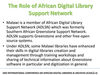 The Role of African Digital Library
            Support Network
• Malawi is a member of African Digital Library
  Support Network (ADLSN) which was formerly
  Southern African Greenstone Support Network.
  ADLSN supports Greenstone and other free-open
  source systems.
• Under ADLSN, some Malawi libraries have enhanced
  their skills in digital libraries creation and
  management through training workshops and
  sharing of technical information about Greenstone
  software in particular and digitization in general.
                                                                           9
2ND INTERNATIONAL CONFERENCE ON AFRICAN DIGITAL LIBRARIES & ARCHIVES (ICADLA-2)
 