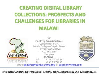 CREATING DIGITAL LIBRARY
         COLLECTIONS: PROSPECTS AND
         CHALLENGES FOR LIBRARIES IN
                  MALAWI
                                        By
                            Geoffrey Francis Salanje
                                College Librarian,
                          Bunda College of Agriculture,
                             University of Malawi
                                  P.O. Box 219,
                                    Lilongwe,
                                    MALAWI
                            Tel.      +265 1 277348
                            Fax       +265 1 277251
           Email: gsalanje@bunda.unima.mw or salanje@yahoo.com

2ND INTERNATIONAL CONFERENCE ON AFRICAN DIGITAL LIBRARIES & ARCHIVES (ICADLA-2)
 