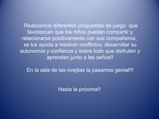 Realizamos diferentes propuestas de juego que
favorezcan que los niños puedan compartir y
relacionarse positivamente con sus compañeros,
se los ayuda a resolver conflictos, desarrollar su
autonomía y confianza y sobre todo que disfruten y
aprendan junto a las seños!!
En la sala de las ovejitas la pasamos genial!!!
Hasta la próxima!!
 