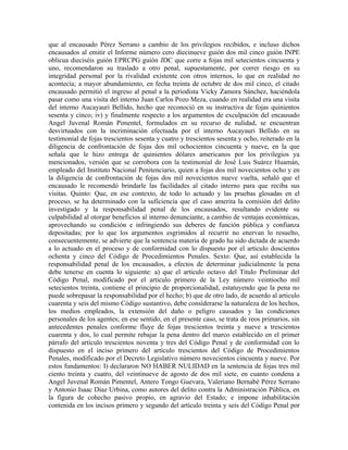 que al encausado Pérez Serrano a cambio de los privilegios recibidos, e incluso dichos
encausados al emitir el Informe número cero diecinueve guión dos mil cinco guión INPE
oblicua dieciséis guión EPRCPG guión JDC que corre a fojas mil setecientos cincuenta y
uno, recomendaron su traslado a otro penal, supuestamente, por correr riesgo en su
integridad personal por la rivalidad existente con otros internos, lo que en realidad no
acontecía; a mayor abundamiento, en fecha treinta de octubre de dos mil cinco, el citado
encausado permitió el ingreso al penal a la periodista Vicky Zamora Sánchez, haciéndola
pasar como una visita del interno Juan Carlos Pozo Meza, cuando en realidad era una visita
del interno Aucayauri Bellido, hecho que reconoció en su instructiva de fojas quinientos
sesenta y cinco; iv) y finalmente respecto a los argumentos de exculpación del encausado
Angel Juvenal Román Pimentel, formulados en su recurso de nulidad, se encuentran
desvirtuados con la incriminación efectuada por el interno Aucayauri Bellido en su
testimonial de fojas trescientos sesenta y cuatro y trescientos sesenta y ocho, reiterado en la
diligencia de confrontación de fojas dos mil ochocientos cincuenta y nueve, en la que
señala que le hizo entrega de quinientos dólares americanos por los privilegios ya
mencionados, versión que se corrobora con la testimonial de José Luis Suárez Huamán,
empleado del Instituto Nacional Penitenciario, quien a fojas dos mil novecientos ocho y en
la diligencia de confrontación de fojas dos mil novecientos nueve vuelta, señaló que el
encausado le recomendó brindarle las facilidades al citado interno para que reciba sus
visitas. Quinto: Que, en ese contexto, de todo lo actuado y las pruebas glosadas en el
proceso, se ha determinado con la suficiencia que el caso amerita la comisión del delito
investigado y la responsabilidad penal de los encausados, resultando evidente su
culpabilidad al otorgar beneficios al interno denunciante, a cambio de ventajas económicas,
aprovechando su condición e infringiendo sus deberes de función pública y confianza
depositadas; por lo que los argumentos esgrimidos al recurrir no enervan lo resuelto,
consecuentemente, se advierte que la sentencia materia de grado ha sido dictada de acuerdo
a lo actuado en el proceso y de conformidad con lo dispuesto por el articulo doscientos
ochenta y cinco del Código de Procedimientos Penales. Sexto: Que, así establecida la
responsabilidad penal de los encausados, a efectos de determinar judicialmente la pena
debe tenerse en cuenta lo siguiente: a) que el articulo octavo del Titulo Preliminar del
Código Penal, modificado por el articulo primero de la Ley número veintiocho mil
setecientos treinta, contiene el principio de proporcionalidad, estatuyendo que la pena no
puede sobrepasar la responsabilidad por el hecho; b) que de otro lado, de acuerdo al articulo
cuarenta y seis del mismo Código sustantivo, debe considerarse la naturaleza de los hechos,
los medios empleados, la extensión del daño o peligro causados y las condiciones
personales de los agentes; en ese sentido, en el presente caso, se trata de reos primarios, sin
antecedentes penales conforme fluye de fojas trescientos treinta y nueve a trescientos
cuarenta y dos, lo cual permite rebajar la pena dentro del marco establecido en el primer
párrafo del artículo trescientos noventa y tres del Código Penal y de conformidad con lo
dispuesto en el inciso primero del artículo trescientos del Código de Procedimientos
Penales, modificado por el Decreto Legislativo número novecientos cincuenta y nueve. Por
estos fundamentos: I) declararon NO HABER NULIDAD en la sentencia de fojas tres mil
ciento treinta y cuatro, del veintinueve de agosto de dos mil siete, en cuanto condena a
Angel Juvenal Román Pimentel, Antero Tongo Guevara, Valeriano Bernabé Pérez Serrano
y Antonio Isaac Díaz Urbina, como autores del delito contra la Administración Pública, en
la figura de cohecho pasivo propio, en agravio del Estado; e impone inhabilitación
contenida en los incisos primero y segundo del artículo treinta y seis del Código Penal por
 