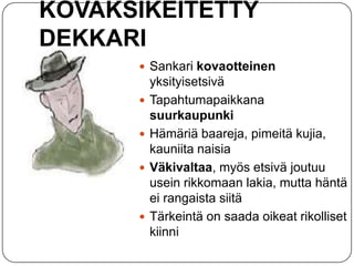 KOVAKSIKEITETTY
DEKKARI
 Sankari kovaotteinen






yksityisetsivä
Tapahtumapaikkana
suurkaupunki
Hämäriä baareja, pimeitä kujia,
kauniita naisia
Väkivaltaa, myös etsivä joutuu
usein rikkomaan lakia, mutta häntä
ei rangaista siitä
Tärkeintä on saada oikeat rikolliset
kiinni

 