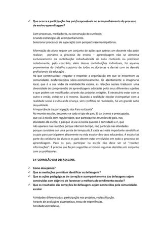  Que ocorra a participação dos pais/responsáveis no acompanhamento do processo
  de ensino-aprendizagem?

   Com processos, mediadores, na construção do currículo;
   Criando estratégias de acompanhamento.
   Selecionar processos de superação com perspectivasemancipatórias.

   Aformação do aluno requer um conjunto de ações que apenas um docente não pode
   realizar;   portanto o processo de ensino – aprendizagem não se alimenta
   exclusivamente da contribuição individualizada de cada conteúdo ou professor
   isoladamente; pelo contrário, além dessas contribuições individuais, há aquelas
   provenientes do trabalho conjunto de todos os docentes e destes com os demais
   profissionais da educação .
   Há que contextualizar, resgatar e respeitar a organização em que se encontram as
   comunidades desfavorecidas sócio-economicamente, ler atentamente o imaginário
   local, que é a sua visão da realidade.Na escola, as relações sociais traduzem uma
   diversidade de compreensão de aprendizagens adotadas pelos seus diferentes sujeitos
   e que podem ser modificadas através das próprias relações. É necessário estar com o
   outro e então, voltar-se a si mesmo. Quando a realidade escolar écompatível com a
   realidade social e cultural da criança, sem conflitos de realidades, há um grande salto
   dequalidade.
   A importância da participação dos Pais na Escola”
   No mundo escolar, encontra-se todo o tipo de pais. O pai atento e preocupado,
   que vai à escola com regularidade, que participa nas reuniões de pais, nas
   atividades da escola; o pai que só vai à escola quando é convidado a ir, que
   não aparece nas reuniões porque não tem tempo, não participa nas atividades
   porque considera ser uma perda de tempo,etc.É cada vez mais importante sensibilizar
   os pais para participarem ativamente na vida escolar dos seus educandos. A escola faz
   parte do cotidiano do aluno e os pais devem estar envolvidos em todo o processo de
   aprendizagem. Para os pais, participar na escola não deve ser só "receber
   informações". É preciso que façam sugestões e tomem algumas decisões em conjunto
   com os professores.

   14- CORREÇÃO DAS DEFASAGENS.

 Como desejamos?
 Que as avaliações permitam identificar as defasagens?
 Que as ações pedagógicas de correção e acompanhamento das defasagens sejam
  construídas com objetivo de favorecer a melhoria do rendimento escolar?
 Que os resultados das correções de defasagens sejam conhecidos pela comunidades
  escolar

   Atividades diferenciadas, participação nos projetos, reclassificação.
   Através de avaliações diagnosticas, troca de experiências.
   Atividadesextraclasse.
 