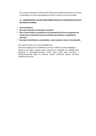 Com certeza conquistar a confiança das famílias para também perceberam os avanços
   ou defasagens no ensino aprendizagem dos filhos, criação de rotina de estudos.

   15 – COMPREENSÃO E USO DOS INDICADORES OFICIAIS DE AVALIAÇÃO DA ESCOLA E
   DAS REDES DE ENSINO.

 Como desejamos?
 Que sejam utilizados os indicadores escolares?
 Que a escola analise os resultados de seu desempenho de forma comparativa de
  maneira que os indicadores possam contribuir para melhorar a qualidade da
  educação.
 Que sejam identificadas as necessidades e sejam propostas metas de desempenho.

  Que seja de acordo com a nossa realidade local.
  Serve para diagnosticar os problemas e com isso, modifica as ações pedagógicas.
  Espera-se que toda a equipe escolar aproveite os resultados da avaliação para
  aprimorar o planejamentoescolar anual, assim como para incentivar e
  fundamentaroutras ações ou projetos, visando enfrentare superar eventuais
  problemas na escola.
 