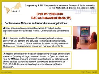 Draft WP 2009-2010 :   R&D on Networked Media(1/5) Content-aware Networks and Network-aware Applications: Architectures and technologies for converged and scalable delivery of MM content and services (content and context-aware, personalised, social…). Home services, location, mobility scenarios. Multiple user roles (producer, consumer, manager of content). Integrity and quality of media in collaborative creation and delivery scenarios (sharing, storage, retrieval, fusion…). Open architectures (e.g. for MM real-time and immersive applications for optimal blend of end devices power and network bandwidth). Enhancement of SVC, 3D & Multi-viewpoint coding for optimal network/device adaptation. User generated content/social networks, Enriched media experiences (at the “Extended Home”, Community and Social Media …). 