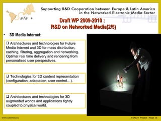 Draft WP 2009-2010 :   R&D on Networked Media(2/5) 3D Media Internet: Architectures and technologies for Future Media Internet and 3D for mass distribution, caching, filtering, aggregation and networking. Optimal real time delivery and rendering from personalised user perspectives. Technologies for 3D content representation (configuration, adaptation, user control…). Architectures and technologies for 3D augmented worlds and applications tightly coupled to physical world. 