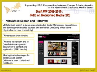 Draft WP 2009-2010 :   R&D on Networked Media (3/5) Interaction with content Media-to-network and to (mobile) device dynamic adaptation to context and application (P2P, mobile). Adaptive technologies for personalised search (relevance, user context and feedback). Networked Search and Retrieval: Optimised search in large-scale distributed digital MM content (repositories and cached) from diverse sources and scenarios (including linked to the physical world, e.g. nomadicity). 