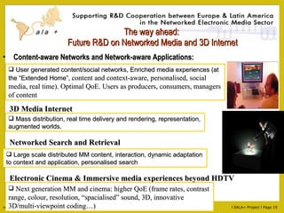 The way ahead:  Future R&D on Networked Media and 3D Internet Content-aware Networks and Network-aware Applications: Mass distribution, real time delivery and rendering, representation, augmented worlds. User generated content/social networks, Enriched media experiences (at the “Extended Home”,  content and context-aware, personalised, social media, real time). Optimal QoE. Users as producers, consumers, managers of content 3D Media Internet Networked Search and Retrieval Large scale distributed MM content, interaction, dynamic adaptation to context and application, personalised search Electronic Cinema & Immersive media experiences beyond HDTV Next generation MM and cinema: higher QoE (frame rates, contrast range, colour, resolution, “spacialised” sound, 3D, innovative 3D/multi-viewpoint coding…) 