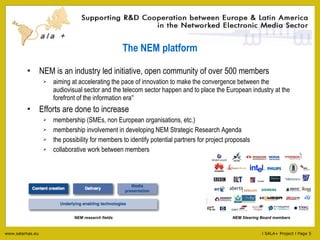 The NEM platform NEM is an industry led initiative, open community of over 500 members aiming at accelerating the pace of innovation to make the convergence between the audiovisual sector and the telecom sector happen and to place the European industry at the forefront of the information era ” Efforts are done to increase membership (SMEs, non European organisations, etc.) membership involvement in developing NEM Strategic Research Agenda the possibility for members to identify potential partners for project proposals collaborative work between members NEM Steering Board members NEM research fields 