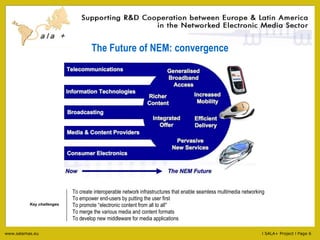 The Future of NEM: convergence To create interoperable network infrastructures that enable seamless multimedia networking To empower end-users by putting the user first To promote  “ electronic content from all to all ”   To merge the various media and content formats To develop new middleware for media applications  Key challenges 