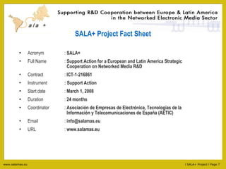 SALA+ Project Fact Sheet Acronym :  SALA+ Full Name :  Support Action for a European and Latin America Strategic    Cooperation on Networked Media R&D Contract  :  ICT-1-216861 Instrument : Support Action Start date :  March 1, 2008 Duration :  24 months Coordinator :   Asociación de Empresas de Electrónica, Tecnologías de la    Información y Telecomunicaciones de España (AETIC) Email :  [email_address] URL :  www.salamas.eu 