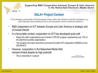 SALA+ Project Context «  The strategic partnership of the European Union with Latin America and the Caribbean is a very important and ambitious one in the European Union ’ s external relations  » R&D cooperation on ICT between Europe and Latin America is strategic and of mutual interest In a favourable context, cooperation on ICT has developed quite well Nearly 50 LatAm organisations are involved in FP6 IST projects, representing over 10% of the total third countries organisations Two projects have been launched to promote EU-LatAm ICT cooperation (WINDS-LA and SOLAR-ICT) However, cooperation in the Networked Media field  remains limited despite its high potential This is what SALA+ is about! 