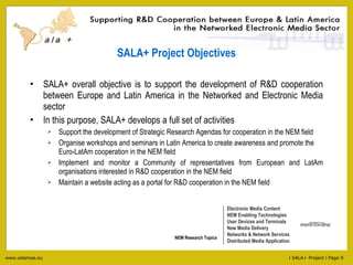 SALA+ Project Objectives SALA+ overall objective is to support the development of R&D cooperation between Europe and Latin America in the Networked and Electronic Media sector In this purpose, SALA+ develops a full set of activities Support the development of Strategic Research Agendas for cooperation in the NEM field Organise workshops and seminars in Latin America to create awareness and promote the Euro-LatAm cooperation in the NEM field Implement and monitor a Community of representatives from European and LatAm organisations interested in R&D cooperation in the NEM field Maintain a website acting as a portal for R&D cooperation in the NEM field Electronic Media Content NEM Enabling Technologies User Devices and Terminals New Media Delivery Networks & Network Services Distributed Media Application NEM Research Topics 