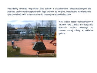 Posiadamy również wspaniały plac zabaw z urządzeniami przystosowanymi dla
potrzeb osób niepełnosprawnych. Jego atutem są miękka, bezpieczna nawierzchnia
specjalne huśtawki przeznaczone do zabawy na leżąco i siedząco.

                                               Plac zabaw został wybudowany w
                                               zeszłym roku. Zdjęcia z uroczystości
                                               otwarcia można zobaczyd na
                                               stronie naszej szkoły w zakładce
                                               galeria.
 