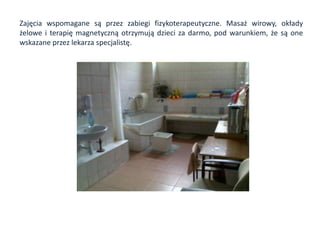 Zajęcia wspomagane są przez zabiegi fizykoterapeutyczne. Masaż wirowy, okłady
żelowe i terapię magnetyczną otrzymują dzieci za darmo, pod warunkiem, że są one
wskazane przez lekarza specjalistę.
 