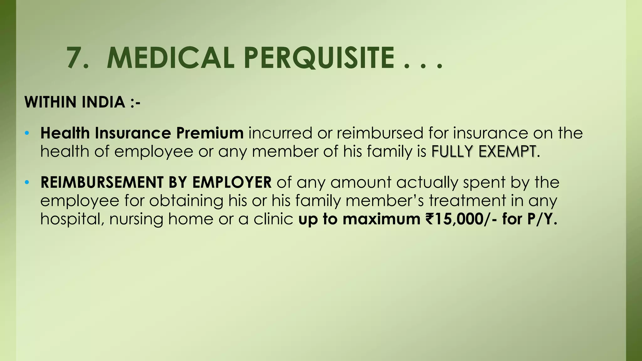 WITHIN INDIA :-
• Health Insurance Premium incurred or reimbursed for insurance on the
health of employee or any member of his family is FULLY EXEMPT.
• REIMBURSEMENT BY EMPLOYER of any amount actually spent by the
employee for obtaining his or his family member’s treatment in any
hospital, nursing home or a clinic up to maximum ₹15,000/- for P/Y.
7. MEDICAL PERQUISITE . . .
 