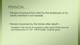 • Pension received from UNO by the employee or his
family member is not taxable.
• Pension received by the family after death –
Taxable in the hands of recipient under head Other Sources
and Deduction of 1/3rd OR ₹15,000/- shall be given.
PENSION. . .
 