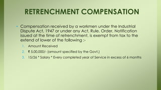 • Compensation received by a workmen under the Industrial
Dispute Act, 1947 or under any Act, Rule, Order, Notification
issued at the time of retrenchment, is exempt from tax to the
extend of lower of the following :-
1. Amount Received
2. ₹ 5,00,000/- (amount specified by the Govt.)
3. 15/26 * Salary * Every completed year of Service in excess of 6 months
RETRENCHMENT COMPENSATION
 